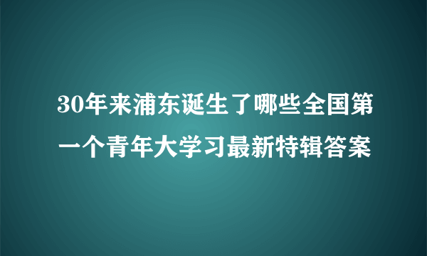 30年来浦东诞生了哪些全国第一个青年大学习最新特辑答案