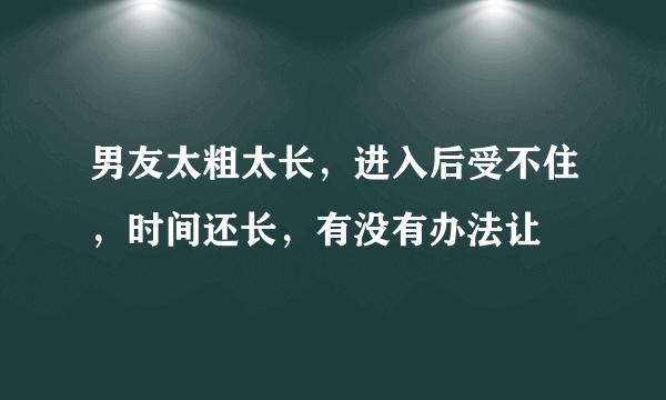 男友太粗太长，进入后受不住，时间还长，有没有办法让