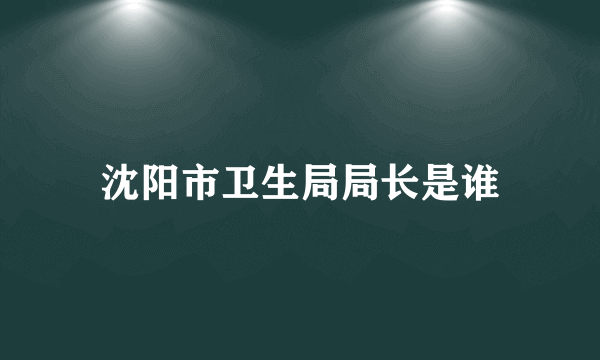 沈阳市卫生局局长是谁