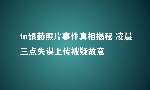 iu银赫照片事件真相揭秘 凌晨三点失误上传被疑故意