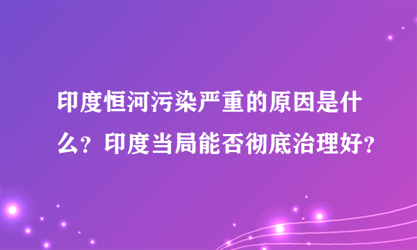 印度恒河污染严重的原因是什么？印度当局能否彻底治理好？