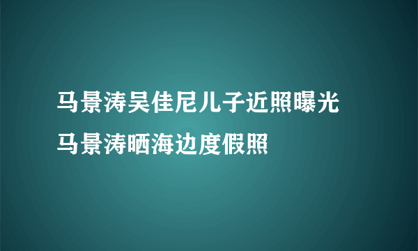 马景涛吴佳尼儿子近照曝光 马景涛晒海边度假照