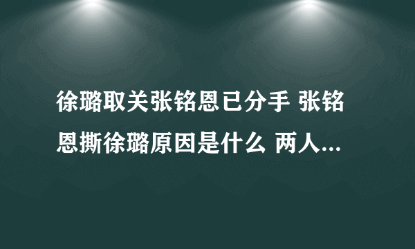 徐璐取关张铭恩已分手 张铭恩撕徐璐原因是什么 两人是怎么分手的