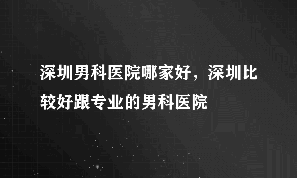 深圳男科医院哪家好，深圳比较好跟专业的男科医院