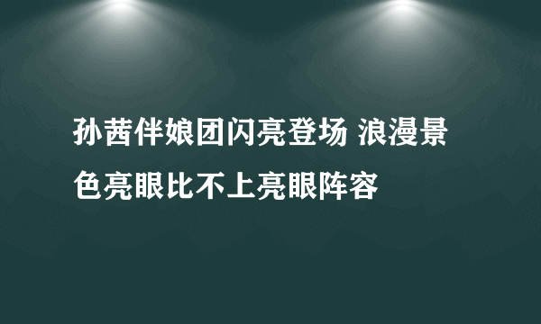 孙茜伴娘团闪亮登场 浪漫景色亮眼比不上亮眼阵容