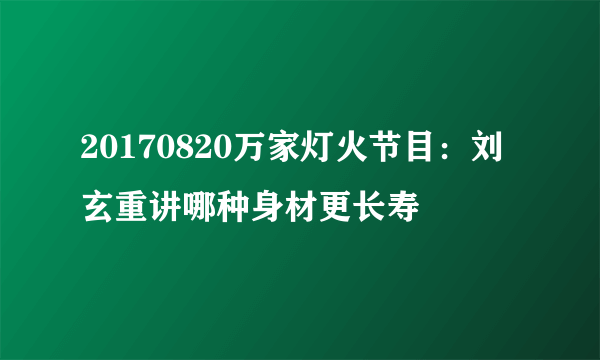 20170820万家灯火节目：刘玄重讲哪种身材更长寿