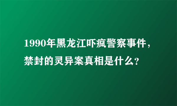 1990年黑龙江吓疯警察事件，禁封的灵异案真相是什么？