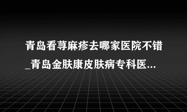 青岛看荨麻疹去哪家医院不错_青岛金肤康皮肤病专科医院就很好