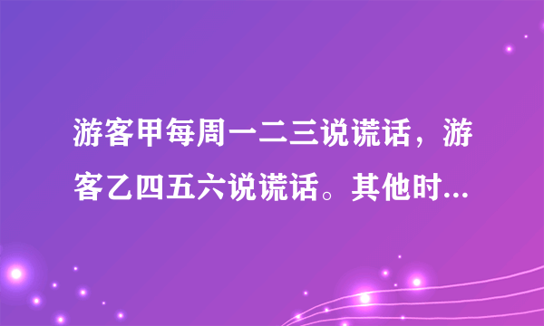 游客甲每周一二三说谎话，游客乙四五六说谎话。其他时间两人都说真话，有一天，我不知道星期几，就问他们