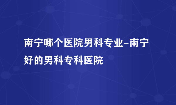 南宁哪个医院男科专业-南宁好的男科专科医院