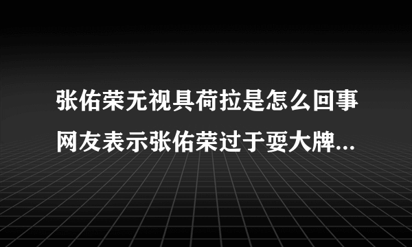 张佑荣无视具荷拉是怎么回事网友表示张佑荣过于耍大牌(3)_张佑荣无视具荷拉