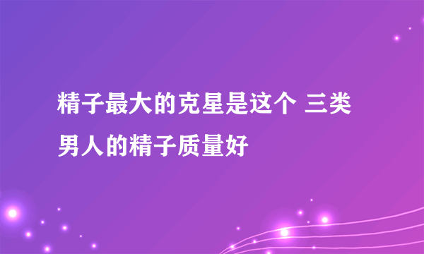 精子最大的克星是这个 三类男人的精子质量好