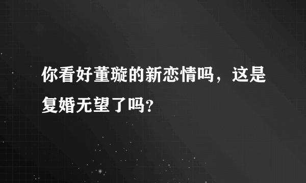 你看好董璇的新恋情吗，这是复婚无望了吗？