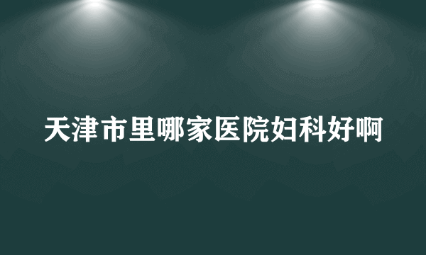 天津市里哪家医院妇科好啊