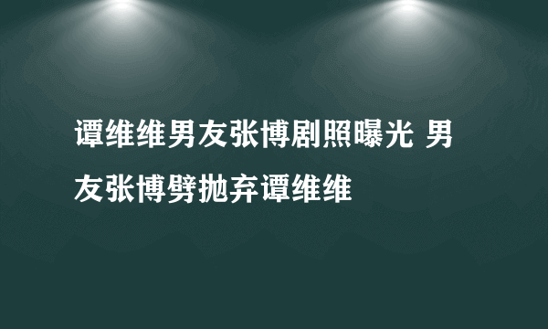 谭维维男友张博剧照曝光 男友张博劈抛弃谭维维