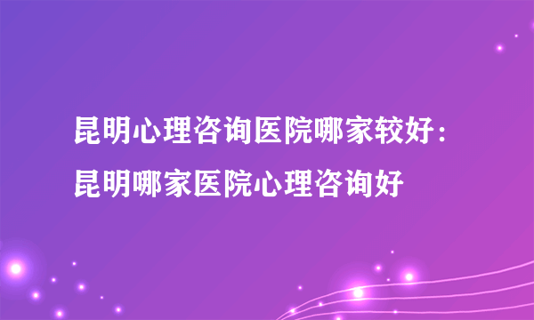 昆明心理咨询医院哪家较好：昆明哪家医院心理咨询好