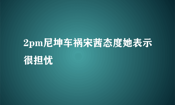 2pm尼坤车祸宋茜态度她表示很担忧