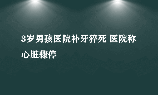 3岁男孩医院补牙猝死 医院称心脏骤停