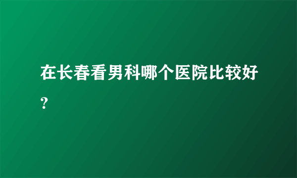 在长春看男科哪个医院比较好？