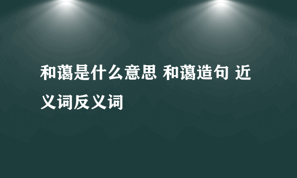 和蔼是什么意思 和蔼造句 近义词反义词