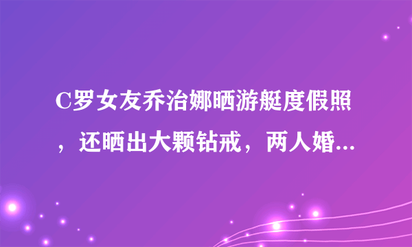 C罗女友乔治娜晒游艇度假照，还晒出大颗钻戒，两人婚期将至吗？