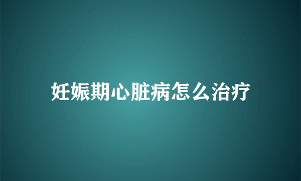 妊娠期心脏病怎么治疗