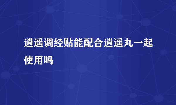 逍遥调经贴能配合逍遥丸一起使用吗