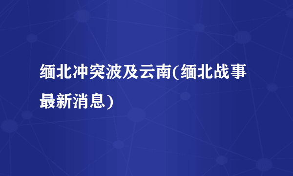 缅北冲突波及云南(缅北战事最新消息)