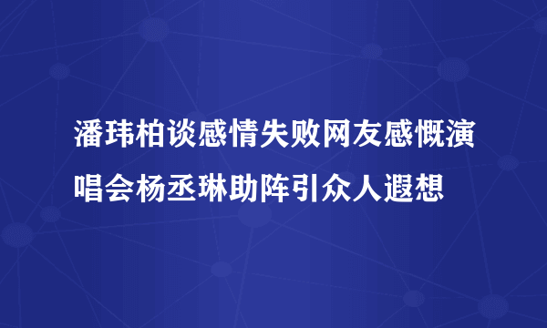 潘玮柏谈感情失败网友感慨演唱会杨丞琳助阵引众人遐想