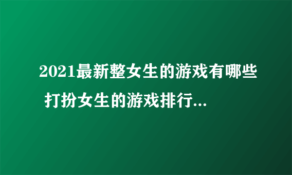 2021最新整女生的游戏有哪些 打扮女生的游戏排行榜推荐大全