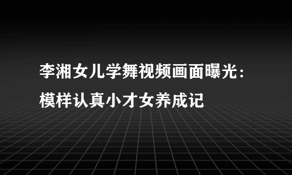 李湘女儿学舞视频画面曝光：模样认真小才女养成记