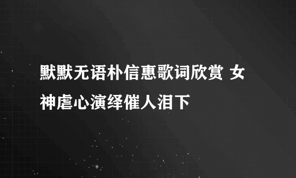 默默无语朴信惠歌词欣赏 女神虐心演绎催人泪下