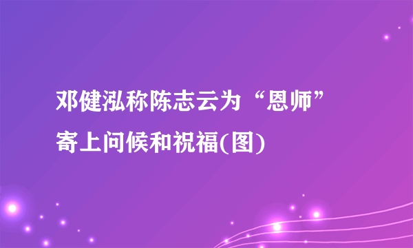 邓健泓称陈志云为“恩师” 寄上问候和祝福(图)