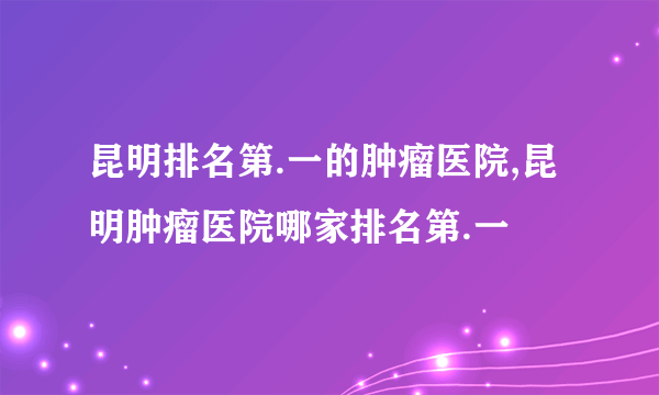 昆明排名第.一的肿瘤医院,昆明肿瘤医院哪家排名第.一