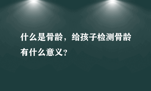 什么是骨龄，给孩子检测骨龄有什么意义？