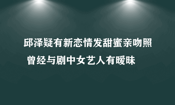 邱泽疑有新恋情发甜蜜亲吻照 曾经与剧中女艺人有暧昧