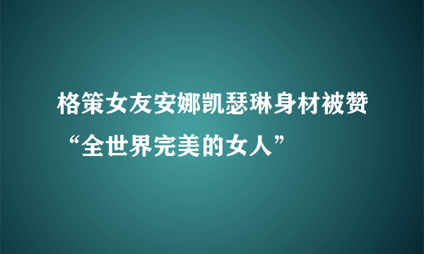 格策女友安娜凯瑟琳身材被赞“全世界完美的女人”