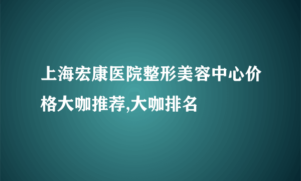 上海宏康医院整形美容中心价格大咖推荐,大咖排名