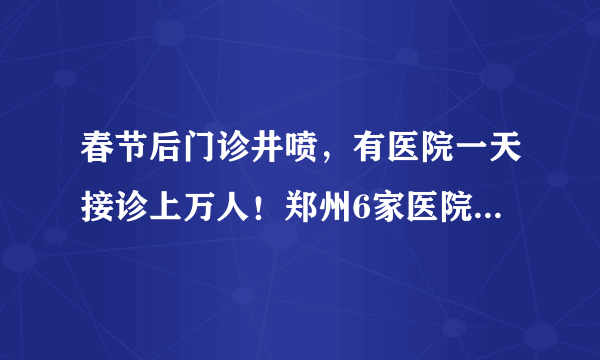 春节后门诊井喷，有医院一天接诊上万人！郑州6家医院这样化解接诊压力