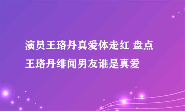 演员王珞丹真爱体走红 盘点王珞丹绯闻男友谁是真爱