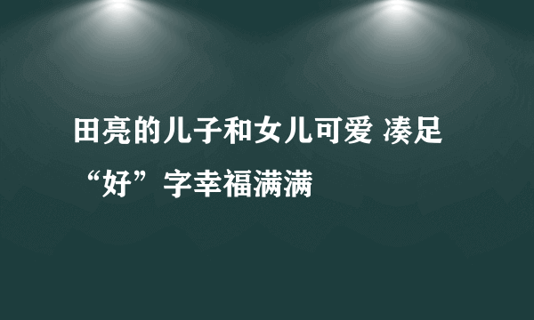 田亮的儿子和女儿可爱 凑足“好”字幸福满满