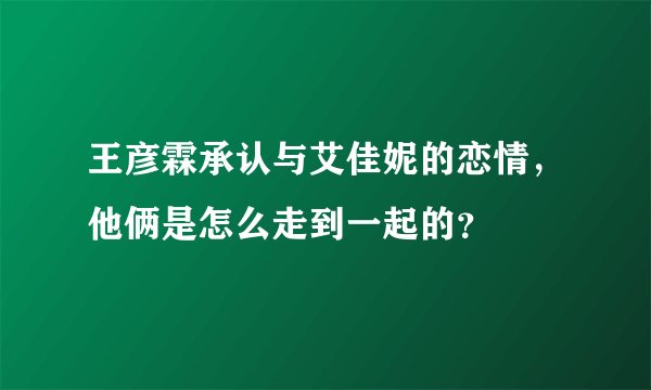 王彦霖承认与艾佳妮的恋情，他俩是怎么走到一起的？