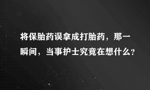 将保胎药误拿成打胎药，那一瞬间，当事护士究竟在想什么？