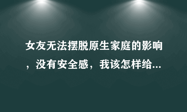 女友无法摆脱原生家庭的影响，没有安全感，我该怎样给她安全感呢？