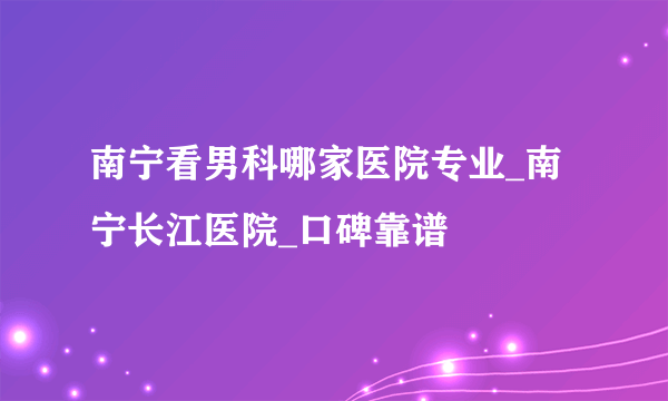 南宁看男科哪家医院专业_南宁长江医院_口碑靠谱