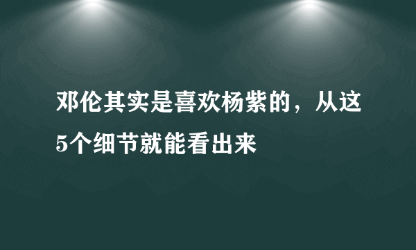 邓伦其实是喜欢杨紫的，从这5个细节就能看出来