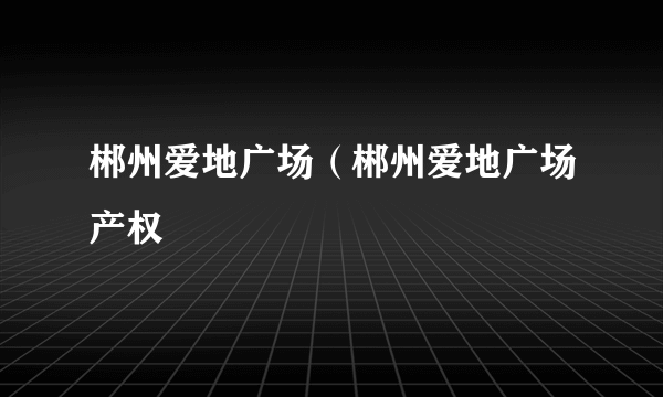 郴州爱地广场（郴州爱地广场产权