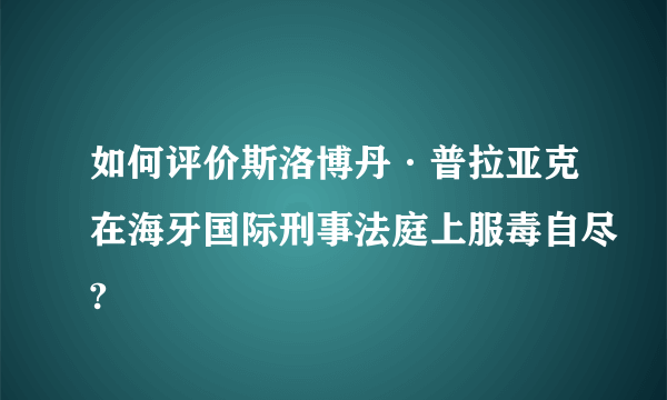 如何评价斯洛博丹·普拉亚克在海牙国际刑事法庭上服毒自尽?