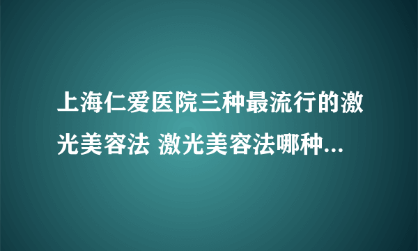 上海仁爱医院三种最流行的激光美容法 激光美容法哪种效果最明显且无副作用