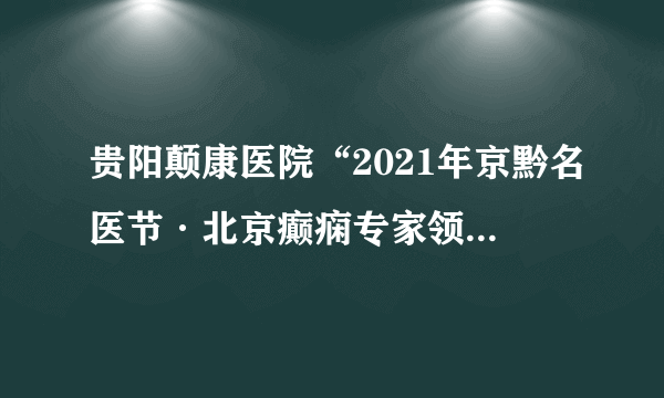 贵阳颠康医院“2021年京黔名医节·北京癫痫专家领衔多学科联合会